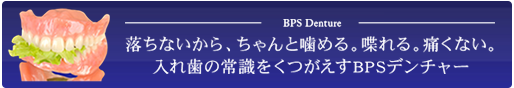 BPS Denture 落ちないから、ちゃんと噛める。喋れる。痛くない。 入れ歯の常識をくつがえすBPSデンチャー