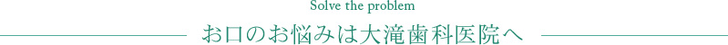 Solve the problem お口のお悩みは大滝歯科医院へ