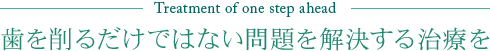 Treatment of one step ahead 歯を削るだけではない問題を解決する治療を