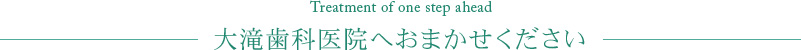 Treatment of one step ahead 大滝歯科医院へおまかせください