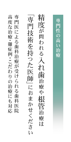 専門性の高い治療専門医による歯科治療が受けられる歯科医院高度な治療・難症例・こだわりの治療にも対応 精度が問われる入れ歯治療や根管治療は「認定医」におまかせください