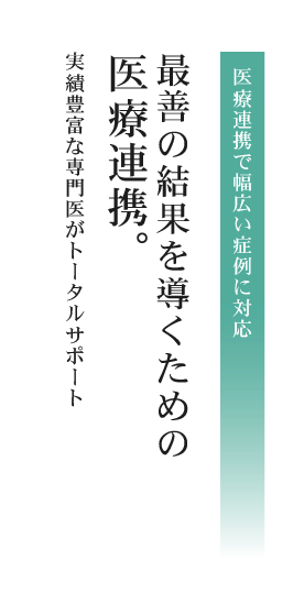 医療連携で幅広い症例に対応 最善の結果を導くための医療連携実績豊富な専門医がトータルサポート 医療連携がもたらすさまざまな選択肢だから「安心の治療」が実現します