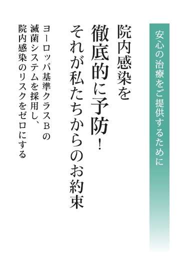 安心の治療をご提供するために内感染を徹底的に予防！それが私たちからのお約束。ヨーロッパ基準クラスBの滅菌システムを採用し、院内感染のリスクをゼロにする